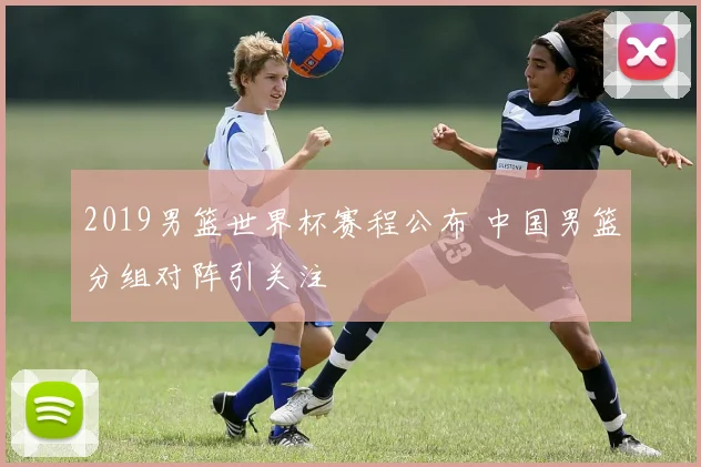 2019男篮世界杯赛程公布 中国男篮分组对阵引关注