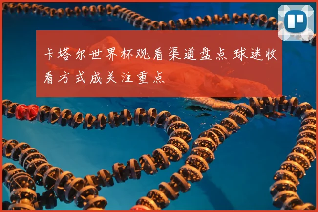 卡塔尔世界杯观看渠道盘点 球迷收看方式成关注重点
