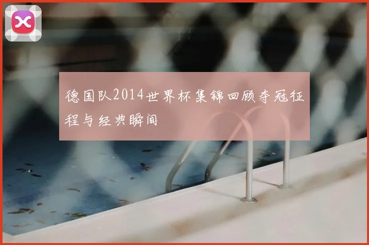 德国队2014世界杯集锦回顾夺冠征程与经典瞬间