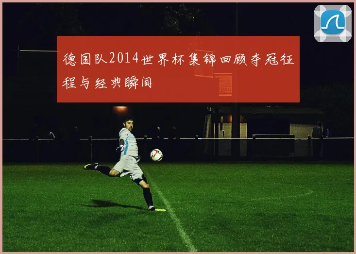 德国队2014世界杯集锦回顾夺冠征程与经典瞬间