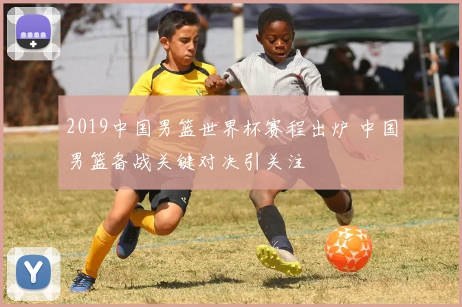 2019中国男篮世界杯赛程出炉 中国男篮备战关键对决引关注